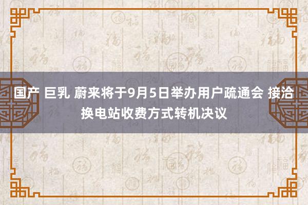 国产 巨乳 蔚来将于9月5日举办用户疏通会 接洽换电站收费方式转机决议