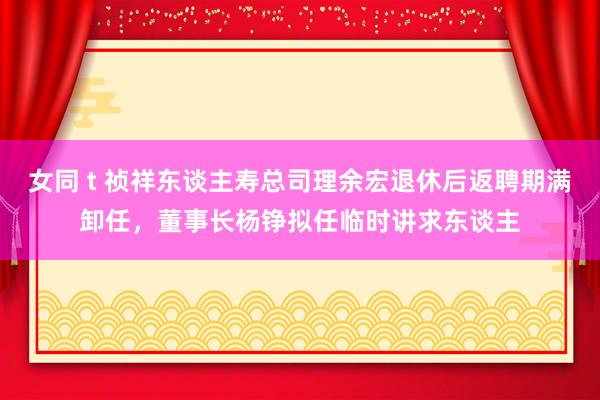 女同 t 祯祥东谈主寿总司理余宏退休后返聘期满卸任，董事长杨铮拟任临时讲求东谈主