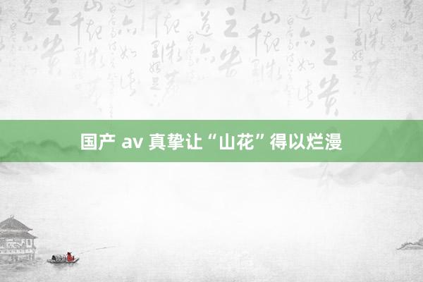 国产 av 真挚让“山花”得以烂漫