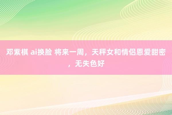 邓紫棋 ai换脸 将来一周，天秤女和情侣恩爱甜密，无失色好