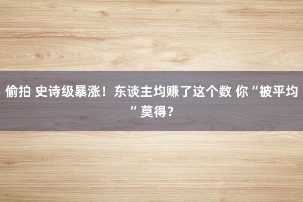偷拍 史诗级暴涨！东谈主均赚了这个数 你“被平均”莫得？