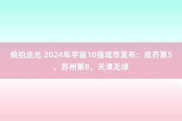 偷拍走光 2024年宇宙10强城市发布：成齐第5，苏州第8，天津无缘