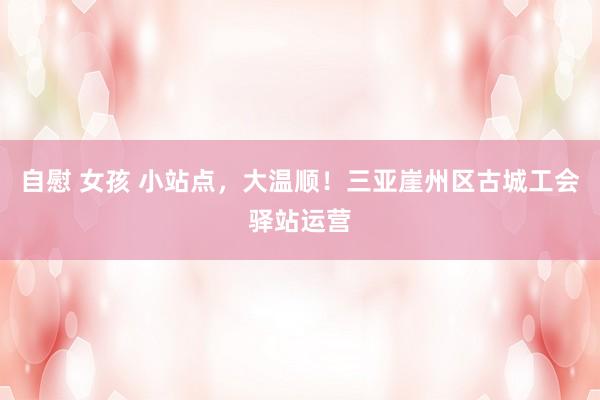 自慰 女孩 小站点，大温顺！三亚崖州区古城工会驿站运营