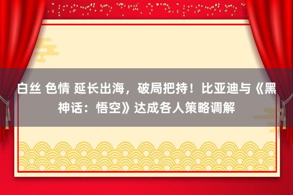 白丝 色情 延长出海，破局把持！比亚迪与《黑神话：悟空》达成各人策略调解