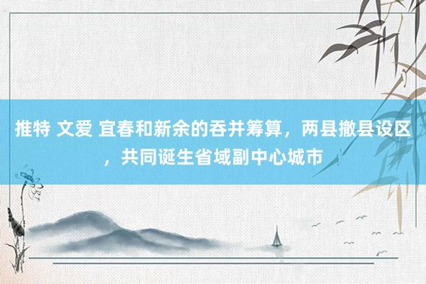 推特 文爱 宜春和新余的吞并筹算，两县撤县设区，共同诞生省域副中心城市