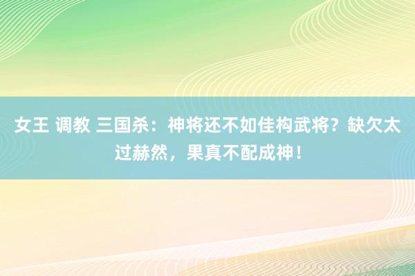 女王 调教 三国杀：神将还不如佳构武将？缺欠太过赫然，果真不配成神！