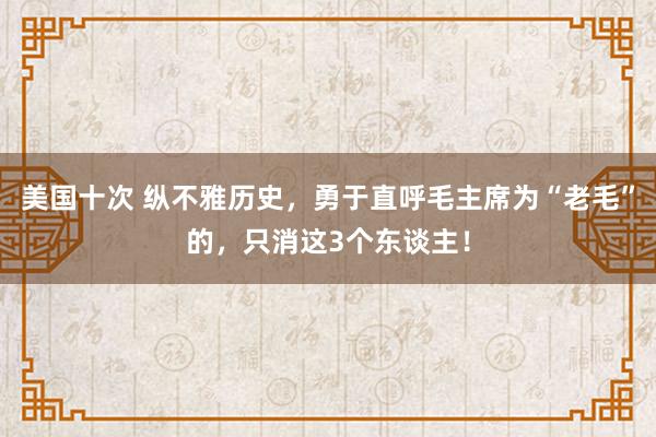美国十次 纵不雅历史，勇于直呼毛主席为“老毛”的，只消这3个东谈主！