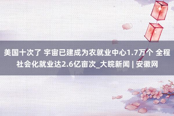 美国十次了 宇宙已建成为农就业中心1.7万个 全程社会化就业达2.6亿亩次_大皖新闻 | 安徽网