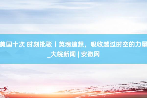 美国十次 时刻批驳丨英魂追想，吸收越过时空的力量_大皖新闻 | 安徽网