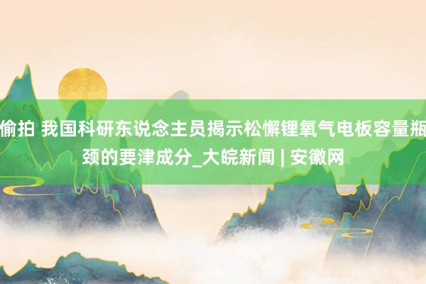 偷拍 我国科研东说念主员揭示松懈锂氧气电板容量瓶颈的要津成分_大皖新闻 | 安徽网
