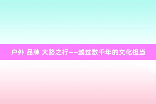 户外 品牌 大路之行——越过数千年的文化担当