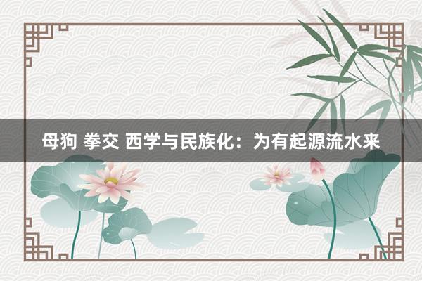 母狗 拳交 西学与民族化：为有起源流水来