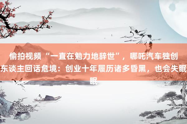 偷拍视频 “一直在勉力地辞世”，哪吒汽车独创东谈主回话危境：创业十年履历诸多昏黑，也会失眠