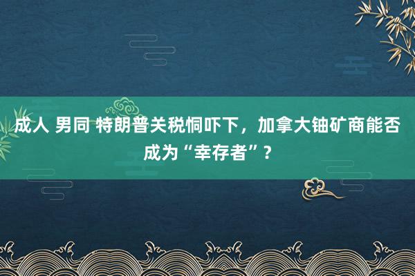 成人 男同 特朗普关税恫吓下，加拿大铀矿商能否成为“幸存者”？