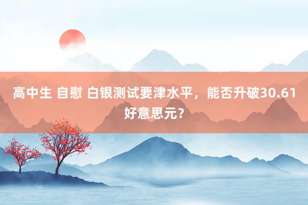 高中生 自慰 白银测试要津水平，能否升破30.61好意思元？