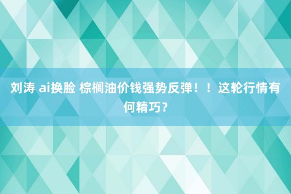 刘涛 ai换脸 棕榈油价钱强势反弹！！这轮行情有何精巧？