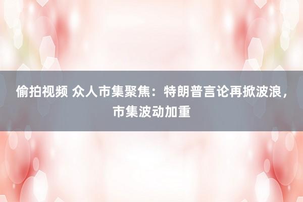 偷拍视频 众人市集聚焦：特朗普言论再掀波浪，市集波动加重