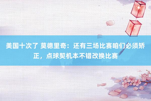 美国十次了 莫德里奇：还有三场比赛咱们必须矫正，点球契机本不错改换比赛