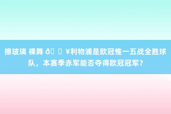 擦玻璃 裸舞 🔥利物浦是欧冠惟一五战全胜球队，本赛季赤军能否夺得欧冠冠军？