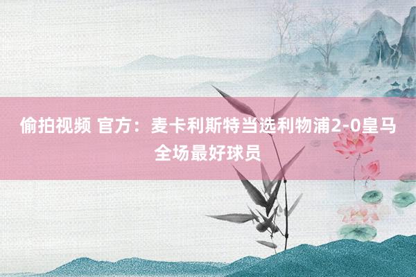 偷拍视频 官方：麦卡利斯特当选利物浦2-0皇马全场最好球员