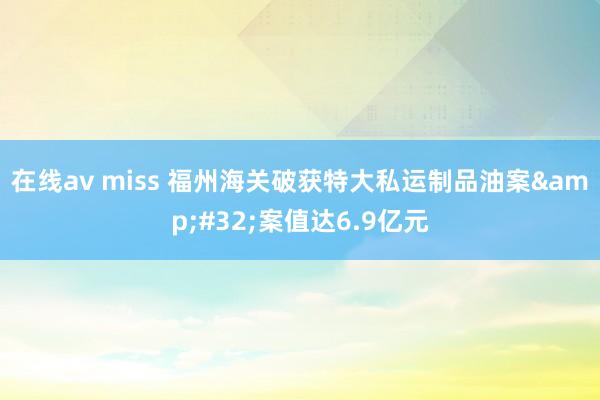 在线av miss 福州海关破获特大私运制品油案&#32;案值达6.9亿元