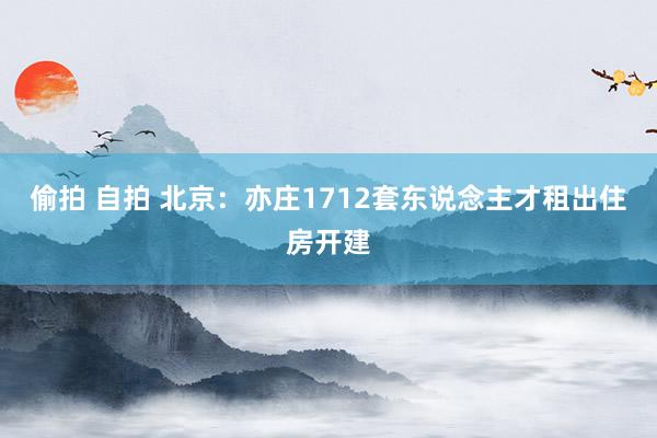 偷拍 自拍 北京：亦庄1712套东说念主才租出住房开建