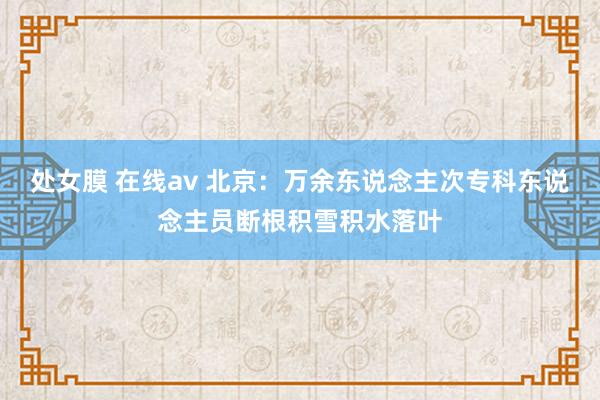 处女膜 在线av 北京：万余东说念主次专科东说念主员断根积雪积水落叶