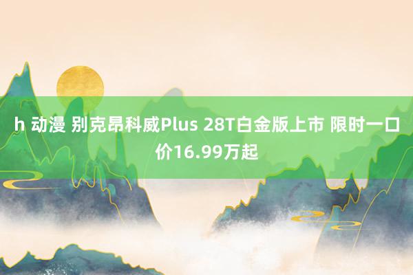 h 动漫 别克昂科威Plus 28T白金版上市 限时一口价16.99万起