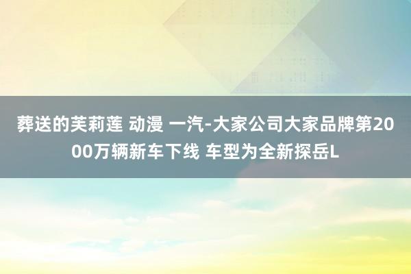 葬送的芙莉莲 动漫 一汽-大家公司大家品牌第2000万辆新车下线 车型为全新探岳L