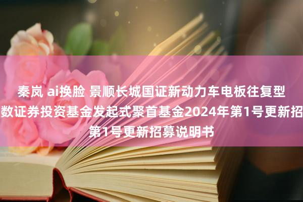 秦岚 ai换脸 景顺长城国证新动力车电板往复型灵通式指数证券投资基金发起式聚首基金2024年第1号更新招募说明书