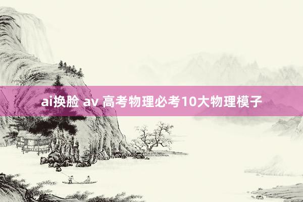 ai换脸 av 高考物理必考10大物理模子