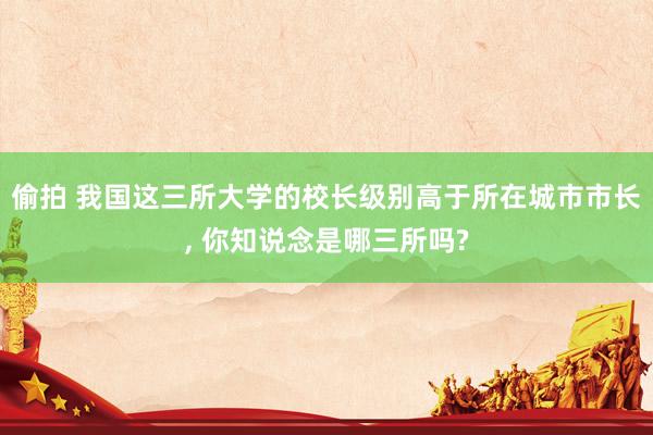偷拍 我国这三所大学的校长级别高于所在城市市长， 你知说念是哪三所吗?