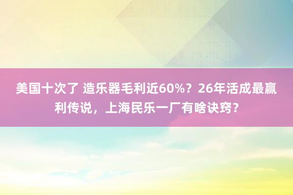 美国十次了 造乐器毛利近60%？26年活成最赢利传说，上海民乐一厂有啥诀窍？