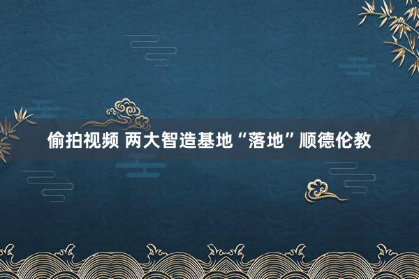 偷拍视频 两大智造基地“落地”顺德伦教