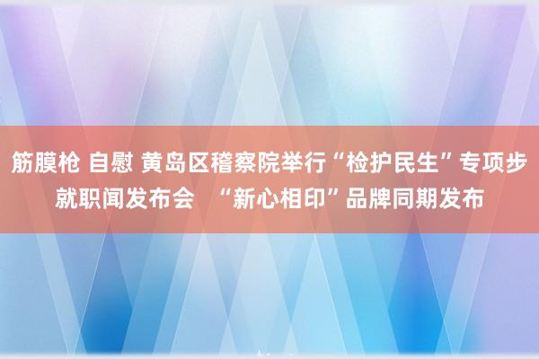 筋膜枪 自慰 黄岛区稽察院举行“检护民生”专项步就职闻发布会   “新心相印”品牌同期发布