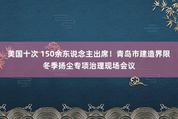 美国十次 150余东说念主出席！青岛市建造界限冬季扬尘专项治理现场会议