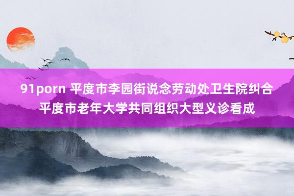 91porn 平度市李园街说念劳动处卫生院纠合平度市老年大学共同组织大型义诊看成