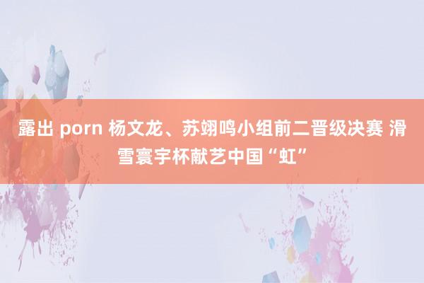 露出 porn 杨文龙、苏翊鸣小组前二晋级决赛 滑雪寰宇杯献艺中国“虹”