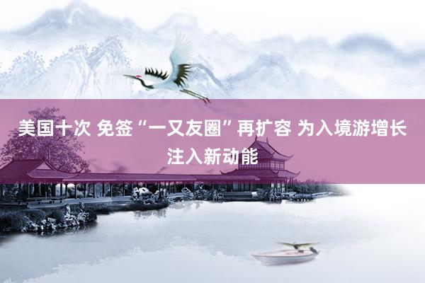 美国十次 免签“一又友圈”再扩容 为入境游增长注入新动能