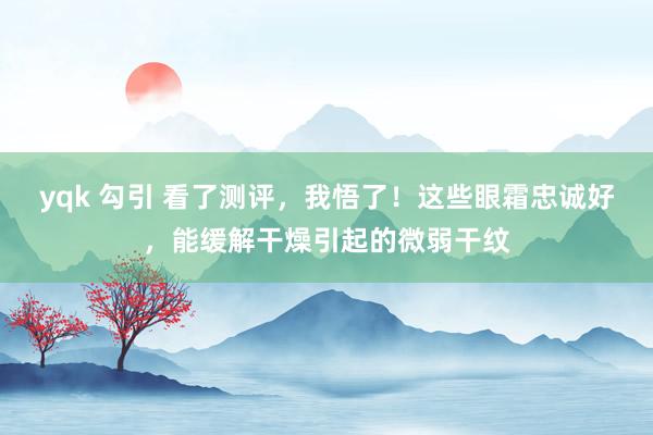 yqk 勾引 看了测评，我悟了！这些眼霜忠诚好，能缓解干燥引起的微弱干纹
