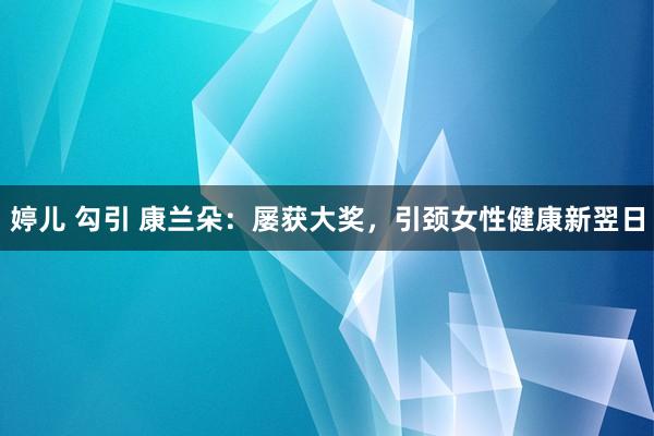 婷儿 勾引 康兰朵：屡获大奖，引颈女性健康新翌日