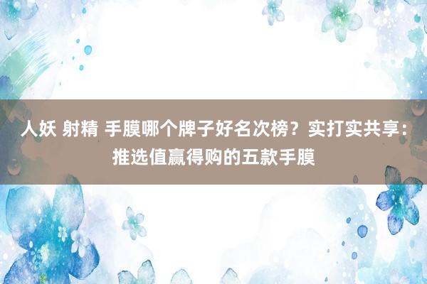 人妖 射精 手膜哪个牌子好名次榜？实打实共享：推选值赢得购的五款手膜