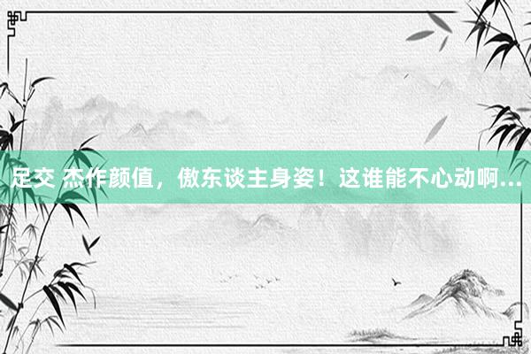 足交 杰作颜值，傲东谈主身姿！这谁能不心动啊...