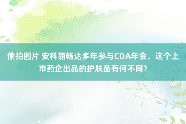 偷拍图片 安科丽畅达多年参与CDA年会，这个上市药企出品的护肤品有何不同？