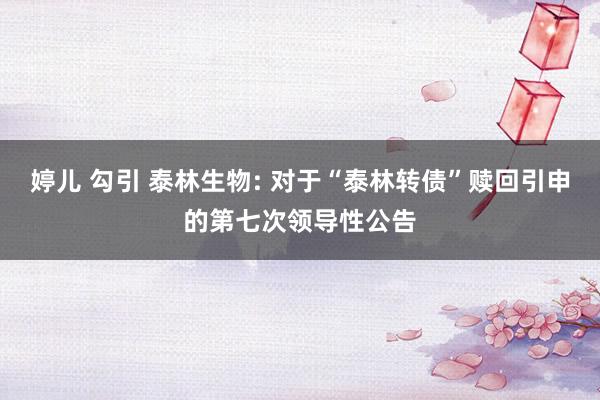 婷儿 勾引 泰林生物: 对于“泰林转债”赎回引申的第七次领导性公告