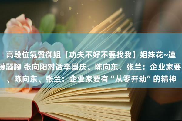 高段位氣質御姐【功夫不好不要找我】姐妹花~連體絲襪~大奶晃動~絲襪騷腳 张向阳对话李国庆、陈向东、张兰：企业家要有“从零开动”的精神