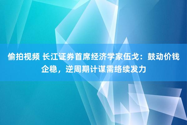 偷拍视频 长江证券首席经济学家伍戈：鼓动价钱企稳，逆周期计谋需络续发力