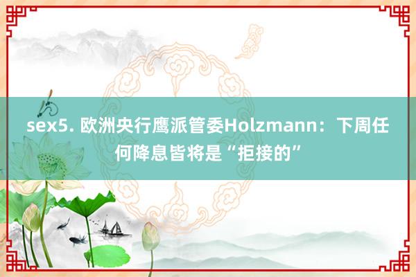 sex5. 欧洲央行鹰派管委Holzmann：下周任何降息皆将是“拒接的”