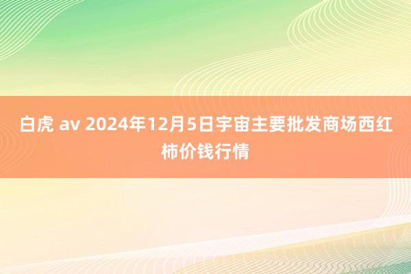 白虎 av 2024年12月5日宇宙主要批发商场西红柿价钱行情