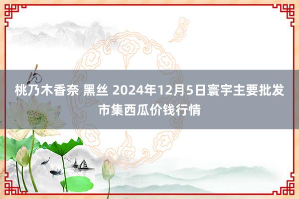 桃乃木香奈 黑丝 2024年12月5日寰宇主要批发市集西瓜价钱行情